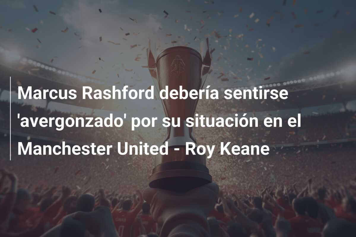Marcus Rashford debería sentirse 'avergonzado' por su situación en el Manchester United - Roy Keane