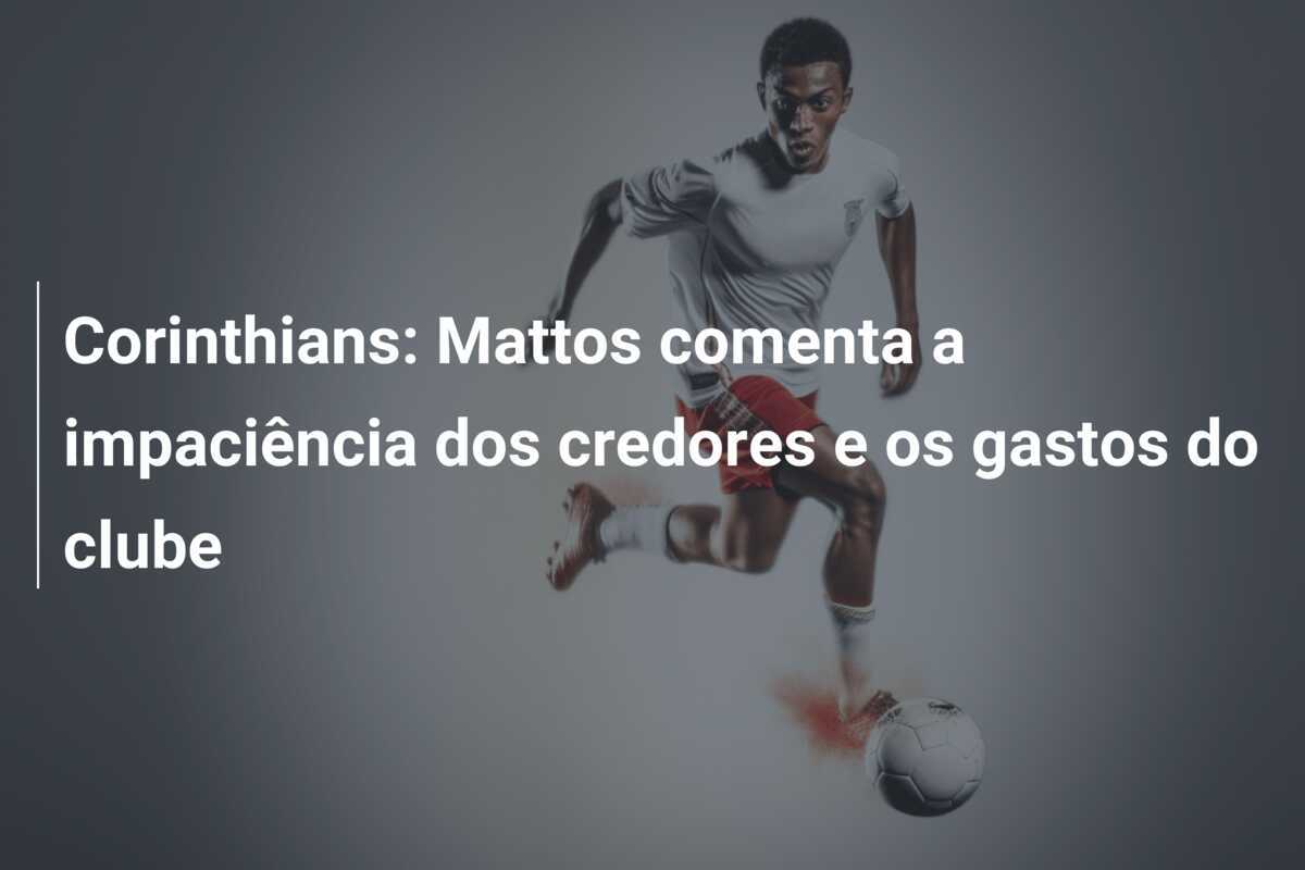Corinthians: Mattos comenta a impaciência dos credores e os gastos do clube