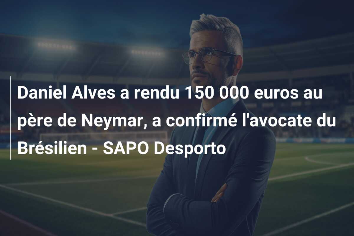 Daniel Alves a rendu 150 000 euros au père de Neymar, a confirmé l’avocate du Brésilien – SAPO Desporto