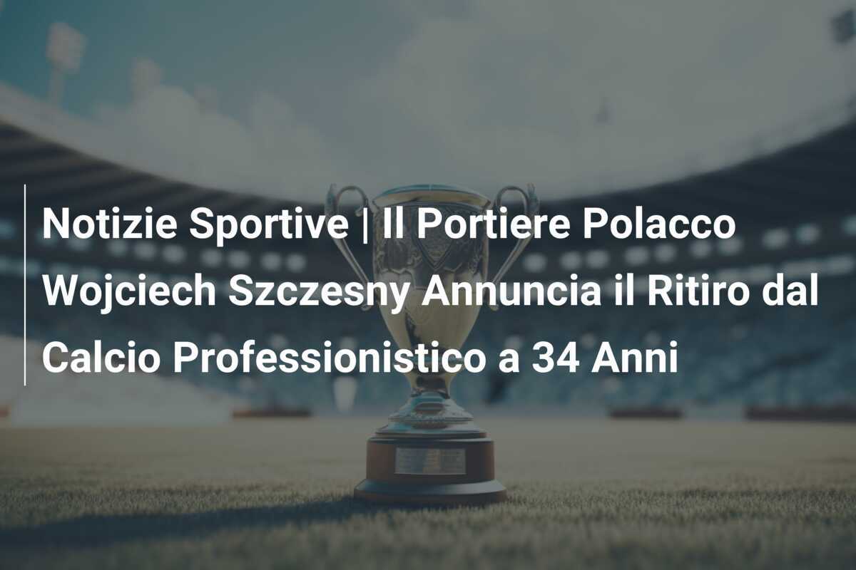 Notizie Sportive | Il Portiere Polacco Wojciech Szczesny Annuncia il Ritiro dal Calcio Professionistico a 34 Anni