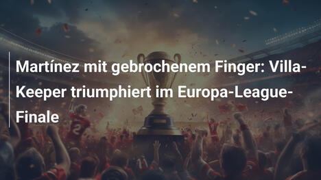 Martínez mit gebrochenem Finger: Villa-Keeper triumphiert im Europa-League-Finale