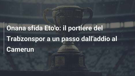 Onana sfida Eto'o: il portiere del Trabzonspor a un passo dall'addio al Camerun