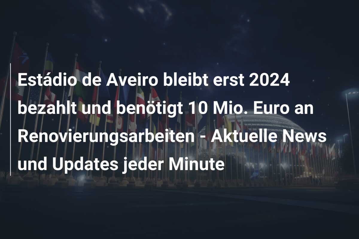 Estádio de Aveiro bleibt erst 2024 bezahlt und benötigt 10 Mio. Euro an Renovierungsarbeiten – Aktuelle News und Updates jeder Minute