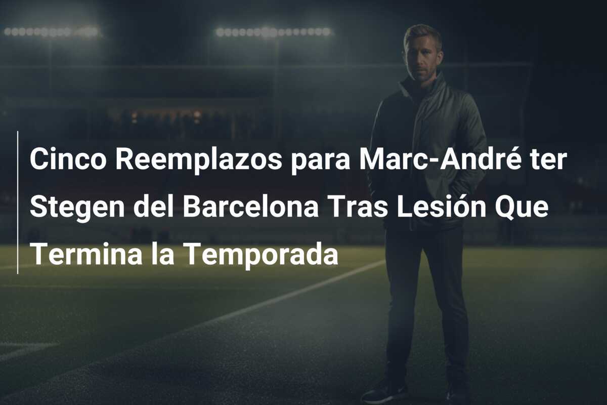 Cinco Reemplazos para Marc-André ter Stegen del Barcelona Tras Lesión Que Termina la Temporada