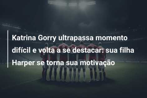 Katrina Gorry ultrapassa momento difícil e volta a se destacar: sua filha Harper se torna sua motivação