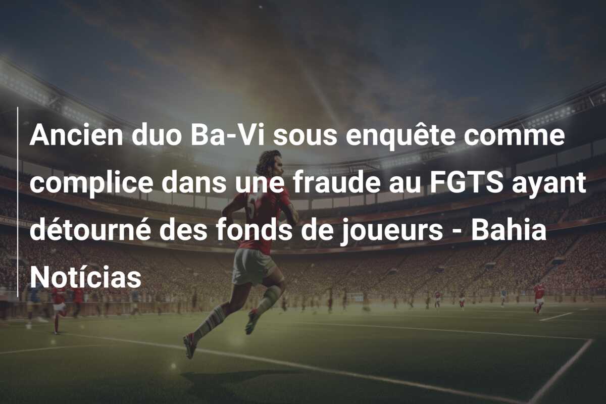 Ancien duo Ba-Vi sous enquête comme complice dans une fraude au FGTS ayant détourné des fonds de joueurs – Bahia Notícias