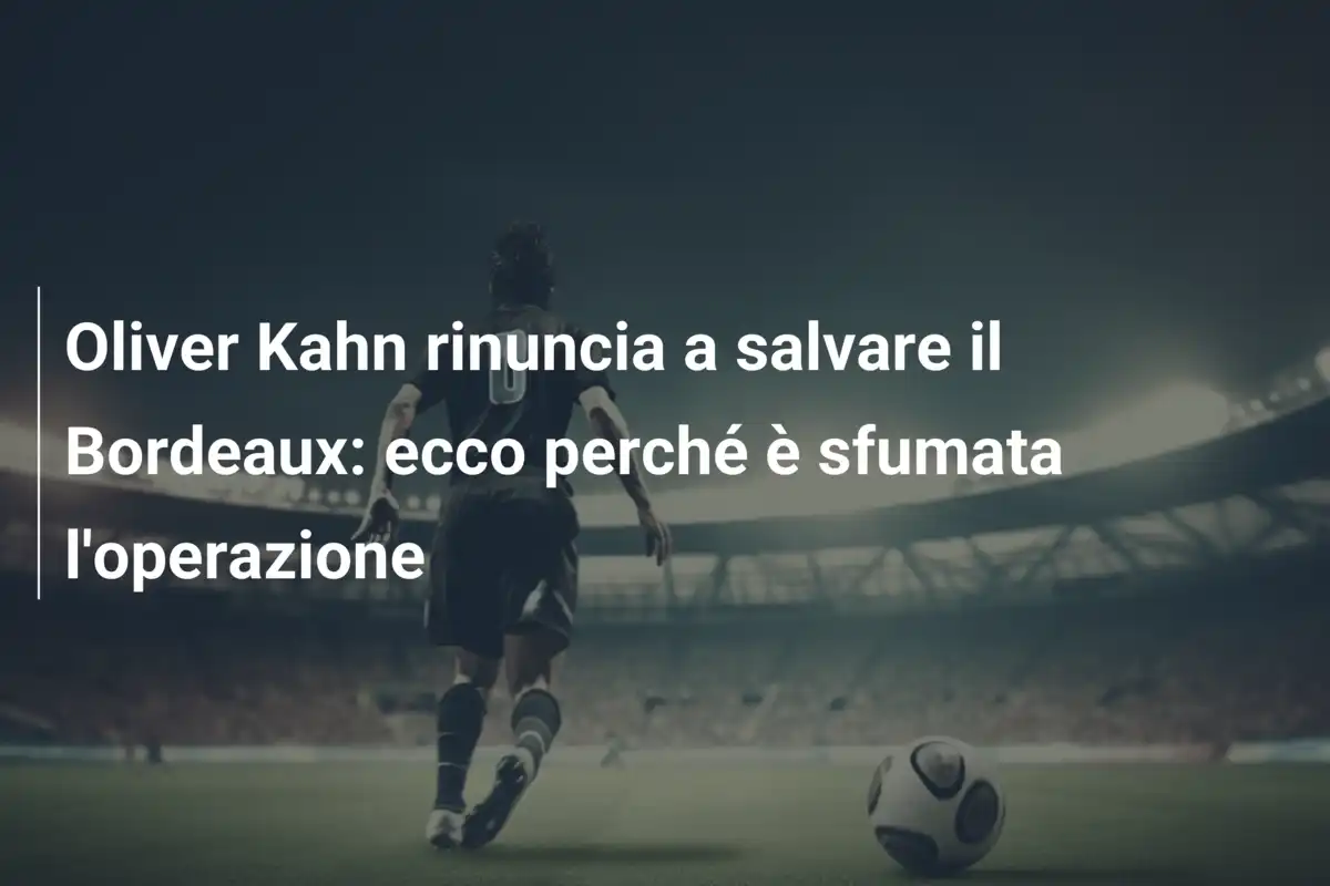 Oliver Kahn rinuncia a salvare il Bordeaux: ecco perché è sfumata l'operazione
