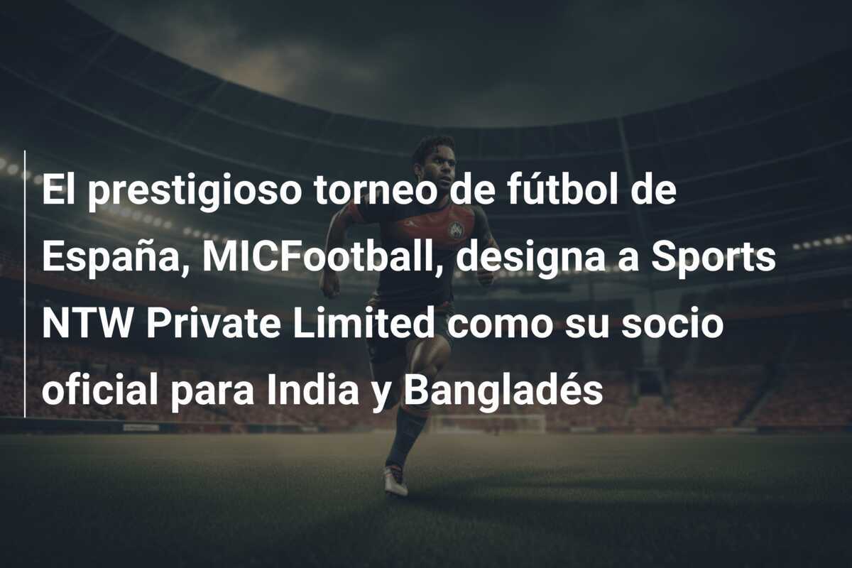 El prestigioso torneo de fútbol de España, MICFootball, designa a Sports NTW Private Limited como su socio oficial para India y Bangladés