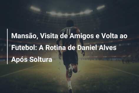 Mansão, Visita de Amigos e Volta ao Futebol: A Rotina de Daniel Alves Após Soltura