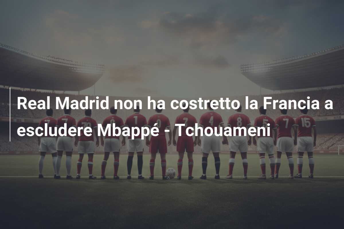 Real Madrid non ha costretto la Francia a escludere Mbappé - Tchouameni