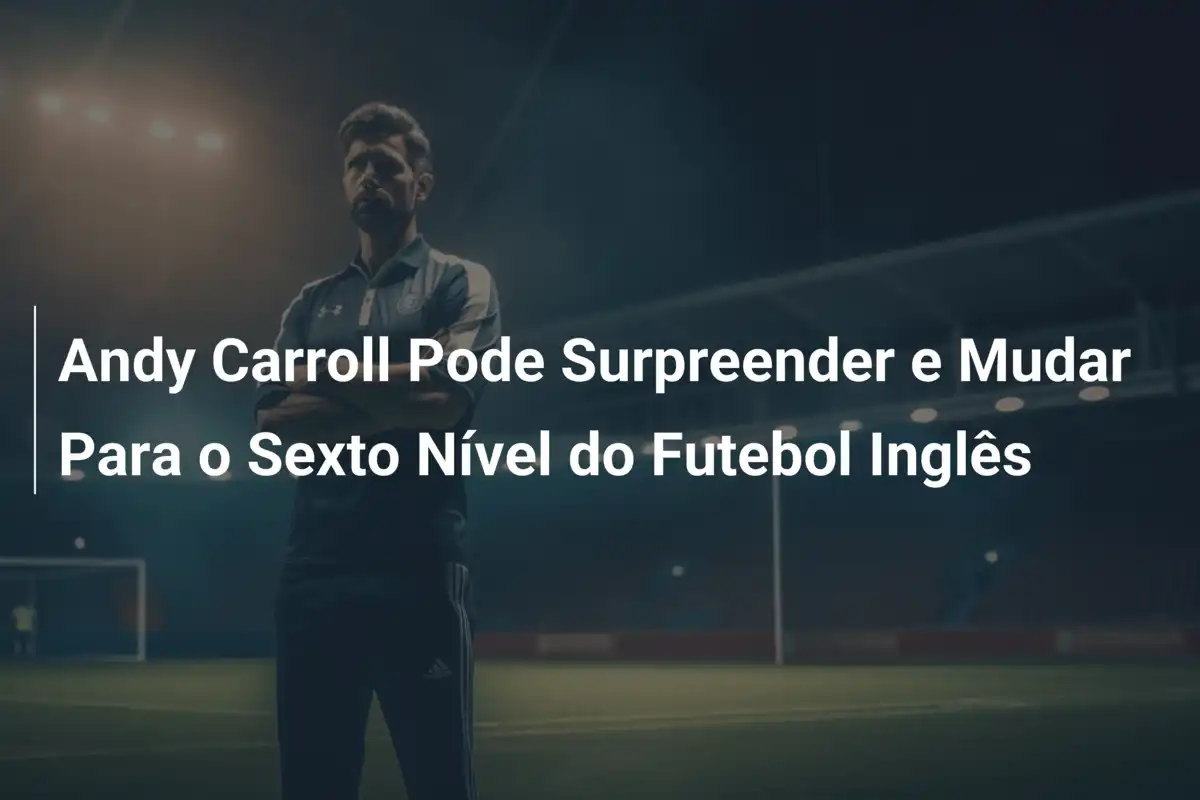 Andy Carroll Pode Surpreender e Mudar Para o Sexto Nível do Futebol Inglês