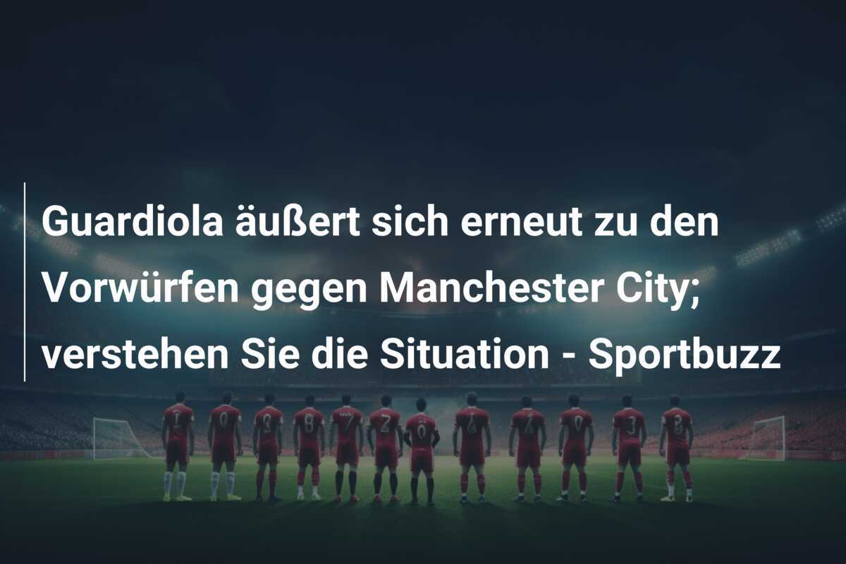 Guardiola äußert sich erneut zu den Vorwürfen gegen Manchester City; verstehen Sie die Situation - Sportbuzz