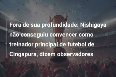 Fora de sua profundidade: Nishigaya não conseguiu convencer como treinador principal de futebol de Cingapura, dizem observadores