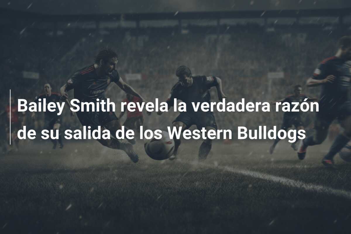 Bailey Smith revela la verdadera razón de su salida de los Western Bulldogs