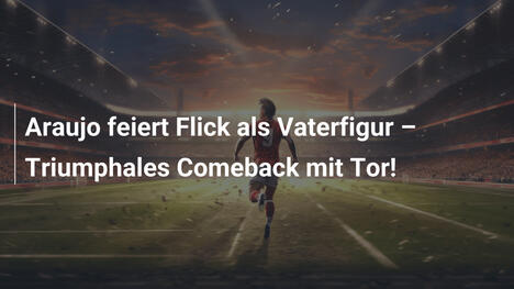 Araujo feiert Flick als Vaterfigur – Triumphales Comeback mit Tor!