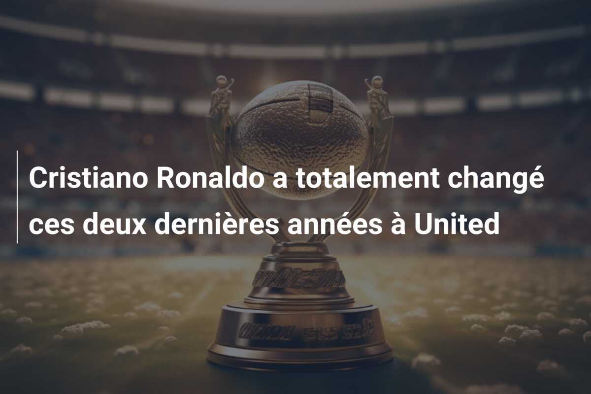 Cristiano Ronaldo a totalement changé ces deux dernières années à United