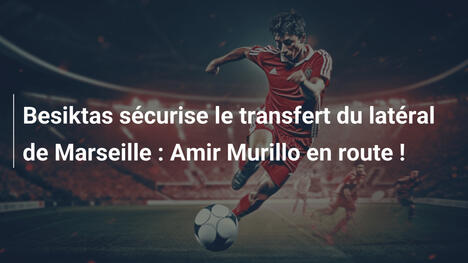 Besiktas sécurise le transfert du latéral de Marseille : Amir Murillo en route !