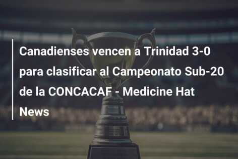 Canadienses vencen a Trinidad 3-0 para clasificar al Campeonato Sub-20 de la CONCACAF – Medicine Hat News