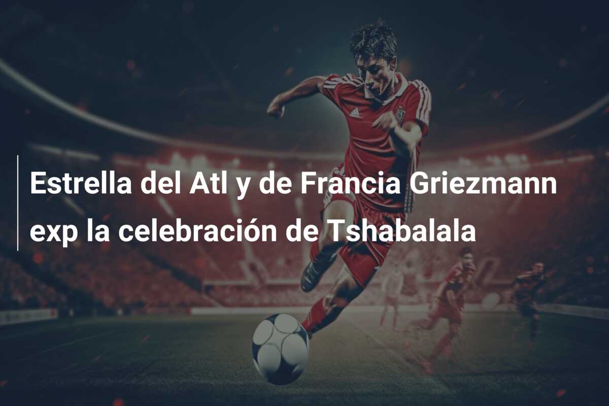 Estrella del Atl y de Francia Griezmann exp la celebración de Tshabalala