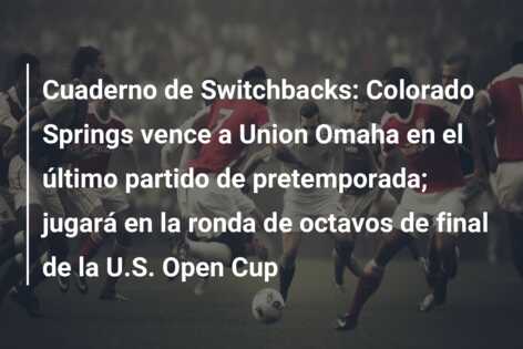 Cuaderno de Switchbacks: Colorado Springs vence a Union Omaha en el último partido de pretemporada; jugará en la ronda de octavos de final de la U.S. Open Cup