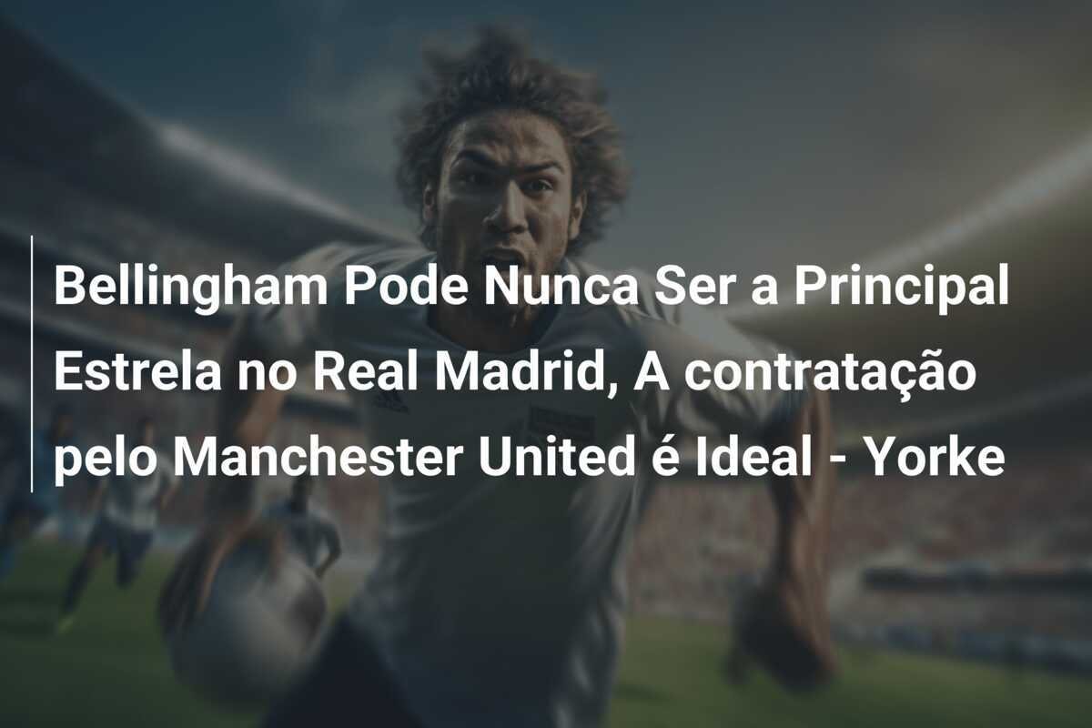 Bellingham Pode Nunca Ser a Principal Estrela no Real Madrid, A contratação pelo Manchester United é Ideal - Yorke