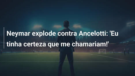 Neymar explode contra Ancelotti: 'Eu tinha certeza que me chamariam!'