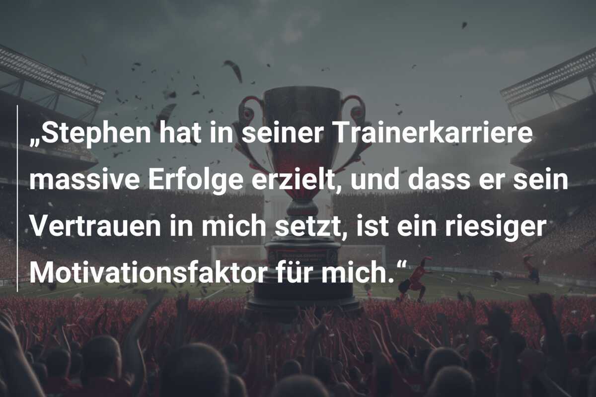 „Stephen hat in seiner Trainerkarriere massive Erfolge erzielt, und dass er sein Vertrauen in mich setzt, ist ein riesiger Motivationsfaktor für mich.“