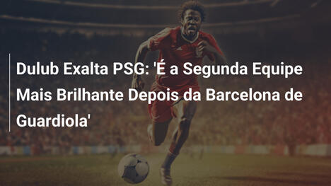 Dulub Exalta PSG: 'É a Segunda Equipe Mais Brilhante Depois da Barcelona de Guardiola'