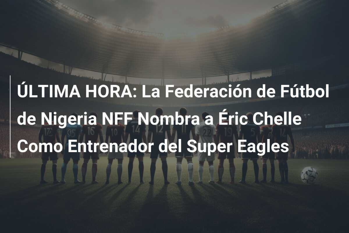 ÚLTIMA HORA: La Federación de Fútbol de Nigeria NFF Nombra a Éric Chelle Como Entrenador del Super Eagles