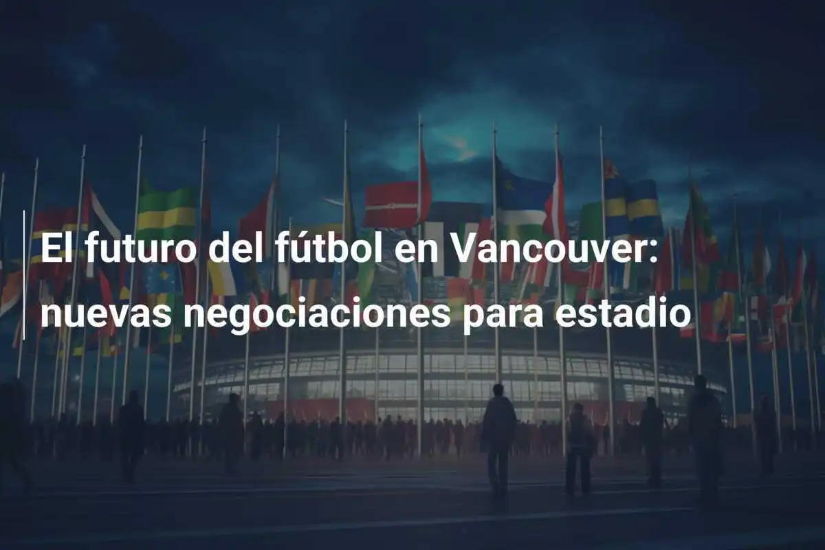 El futuro del fútbol en Vancouver: nuevas negociaciones para estadio