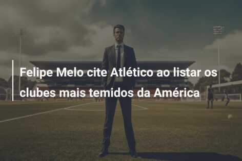 Felipe Melo cite Atlético ao listar os clubes mais temidos da América