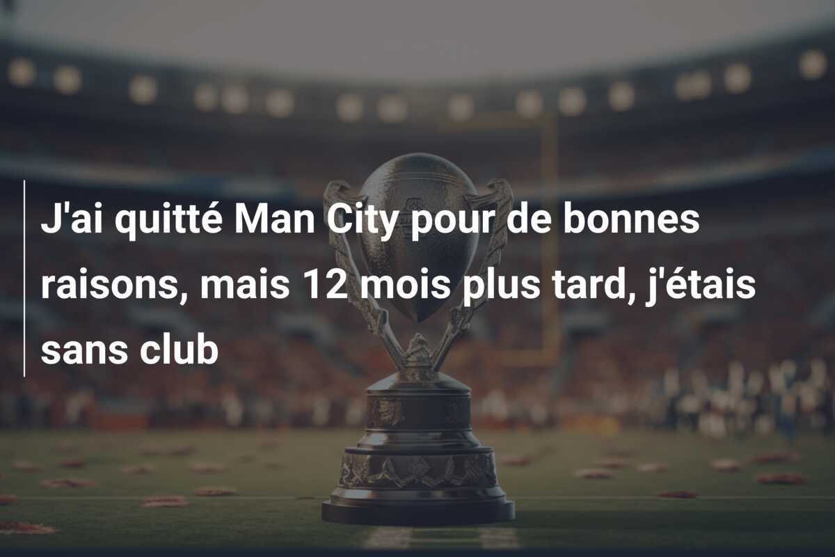 J'ai quitté Man City pour de bonnes raisons, mais 12 mois plus tard, j'étais sans club