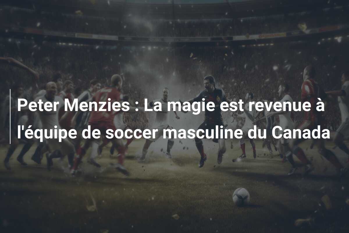 Peter Menzies : La magie est revenue à l’équipe de soccer masculine du Canada