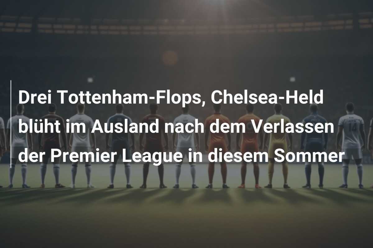 Drei Tottenham-Flops, Chelsea-Held blüht im Ausland nach dem Verlassen der Premier League in diesem Sommer