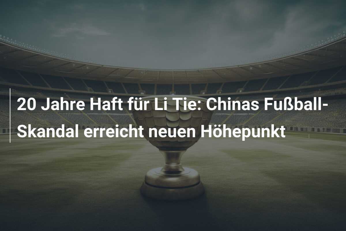 20 Jahre Haft für Li Tie: Chinas Fußball-Skandal erreicht neuen Höhepunkt