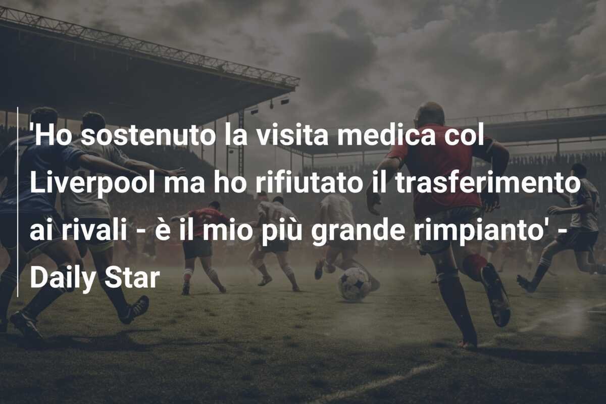 'Ho sostenuto la visita medica col Liverpool ma ho rifiutato il trasferimento ai rivali - è il mio più grande rimpianto' - Daily Star