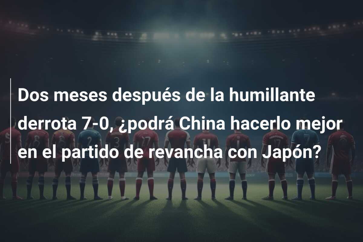 Dos meses después de la humillante derrota 7-0, ¿podrá China hacerlo mejor en el partido de revancha con Japón?
