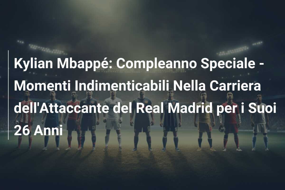 Kylian Mbappé: Compleanno Speciale - Momenti Indimenticabili Nella Carriera dell'Attaccante del Real Madrid per i Suoi 26 Anni
