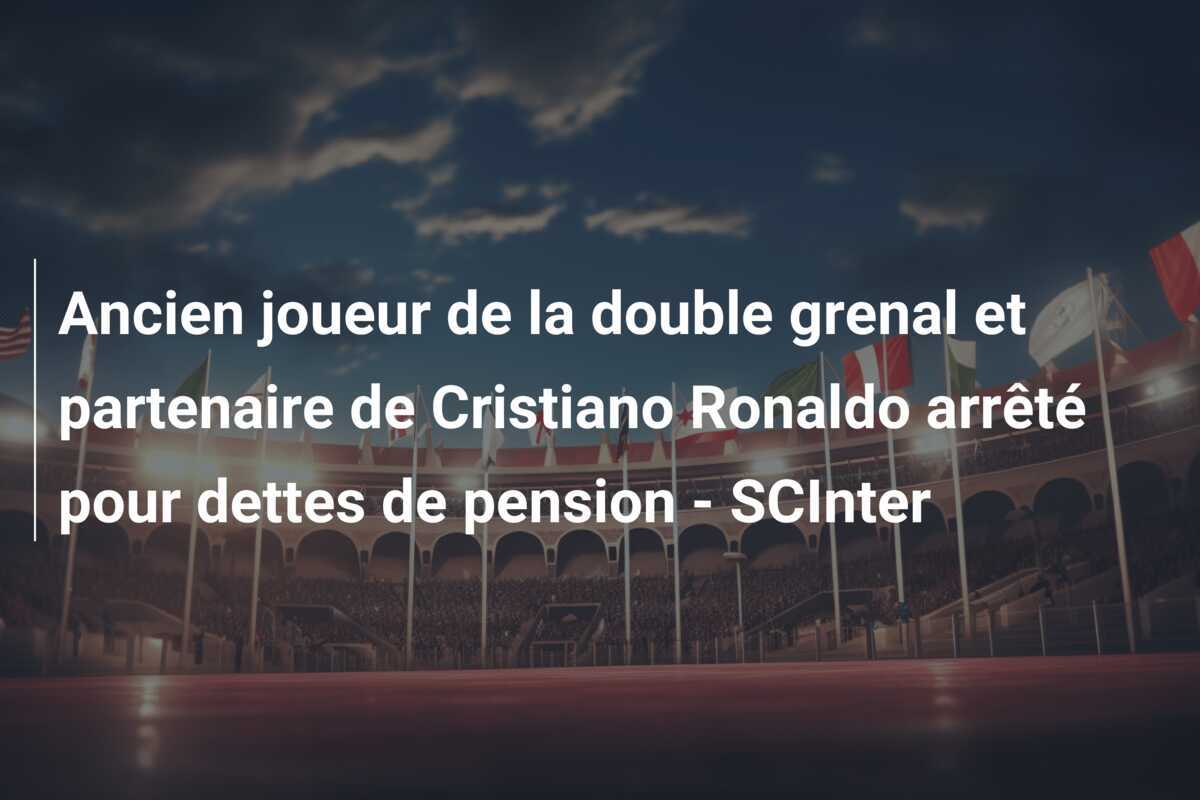 Ancien joueur de la double grenal et partenaire de Cristiano Ronaldo arrêté pour dettes de pension - SCInter