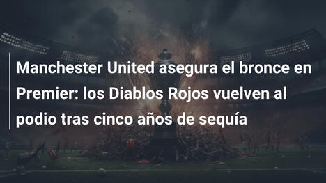 Manchester United asegura el bronce en Premier: los Diablos Rojos vuelven al podio tras cinco años de sequía