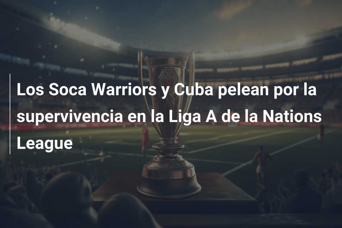 Los Soca Warriors y Cuba pelean por la supervivencia en la Liga A de la Nations League