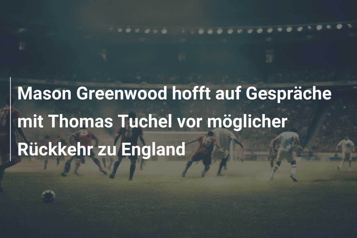 Mason Greenwood hofft auf Gespräche mit Thomas Tuchel vor möglicher Rückkehr zu England