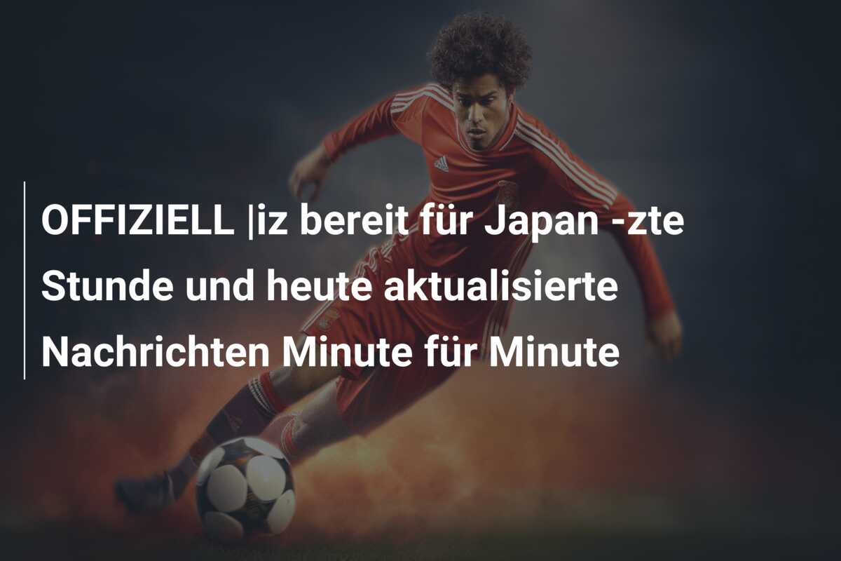 OFFIZIELL |iz bereit für Japan -zte Stunde und heute aktualisierte Nachrichten Minute für Minute