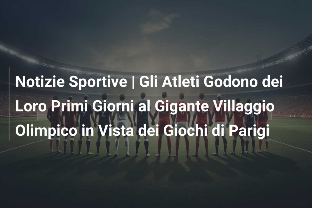 Notizie Sportive | Gli Atleti Godono dei Loro Primi Giorni al Gigante Villaggio Olimpico in Vista dei Giochi di Parigi