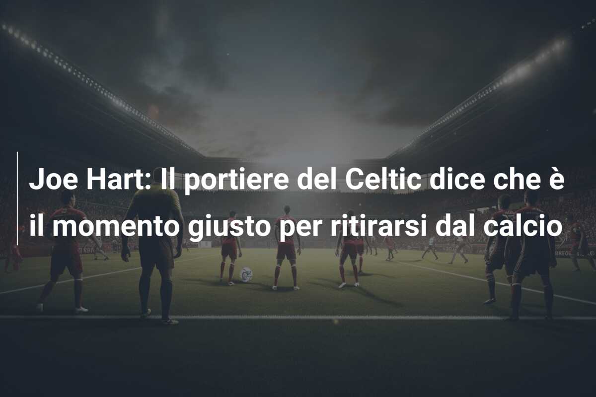 Joe Hart: Il portiere del Celtic dice che è il momento giusto per ritirarsi dal calcio