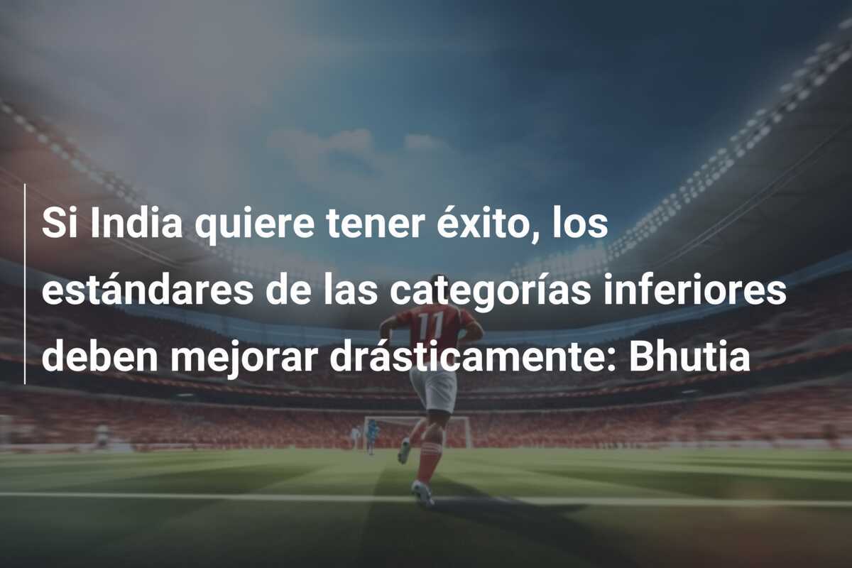 Si India quiere tener éxito, los estándares de las categorías inferiores deben mejorar drásticamente: Bhutia