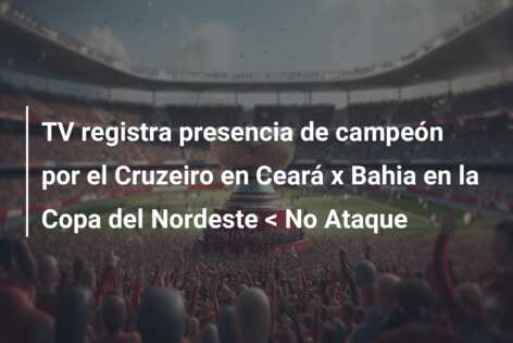 TV registra presencia de campeón por el Cruzeiro en Ceará x Bahia en la Copa del Nordeste < No Ataque