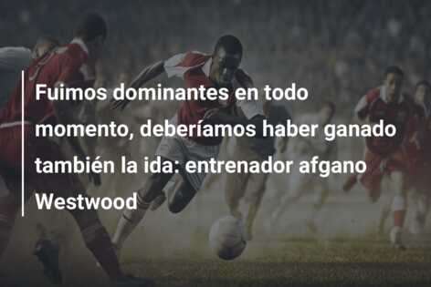 Fuimos dominantes en todo momento, deberíamos haber ganado también la ida: entrenador afgano Westwood
