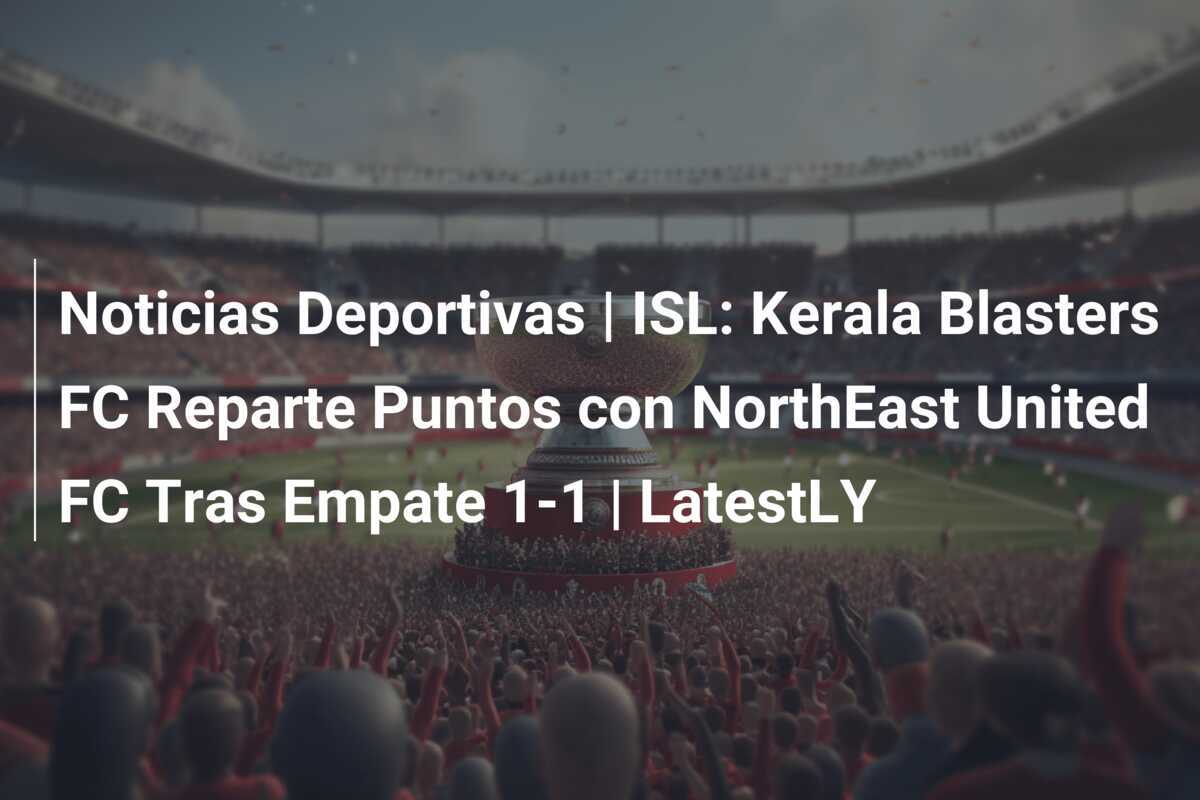 Noticias Deportivas | ISL: Kerala Blasters FC Reparte Puntos con NorthEast United FC Tras Empate 1-1 | LatestLY