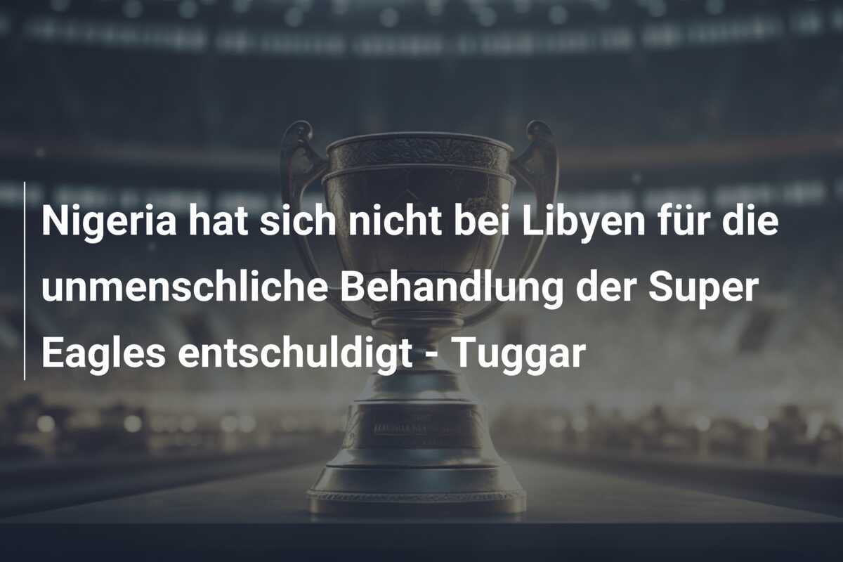 Nigeria hat sich nicht bei Libyen für die unmenschliche Behandlung der Super Eagles entschuldigt - Tuggar